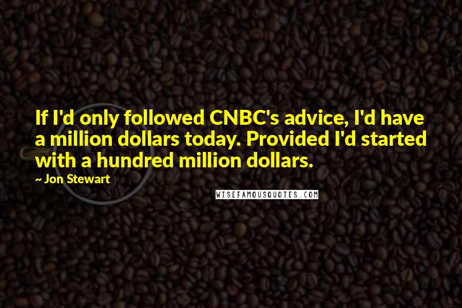 Jon Stewart Quotes: If I'd only followed CNBC's advice, I'd have a million dollars today. Provided I'd started with a hundred million dollars.