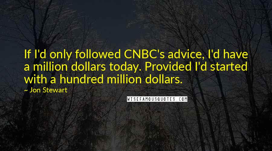 Jon Stewart Quotes: If I'd only followed CNBC's advice, I'd have a million dollars today. Provided I'd started with a hundred million dollars.