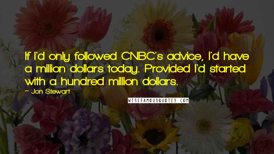 Jon Stewart Quotes: If I'd only followed CNBC's advice, I'd have a million dollars today. Provided I'd started with a hundred million dollars.