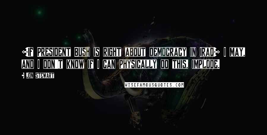 Jon Stewart Quotes: [If President Bush is right about democracy in Iraq] I may, and I don't know if I can physically do this, implode.