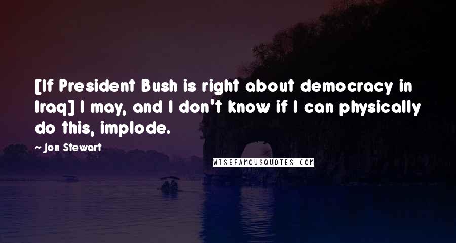 Jon Stewart Quotes: [If President Bush is right about democracy in Iraq] I may, and I don't know if I can physically do this, implode.