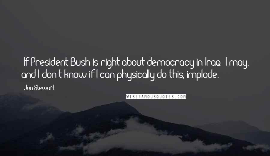 Jon Stewart Quotes: [If President Bush is right about democracy in Iraq] I may, and I don't know if I can physically do this, implode.