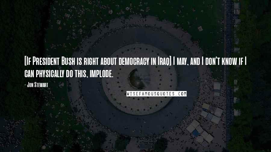 Jon Stewart Quotes: [If President Bush is right about democracy in Iraq] I may, and I don't know if I can physically do this, implode.