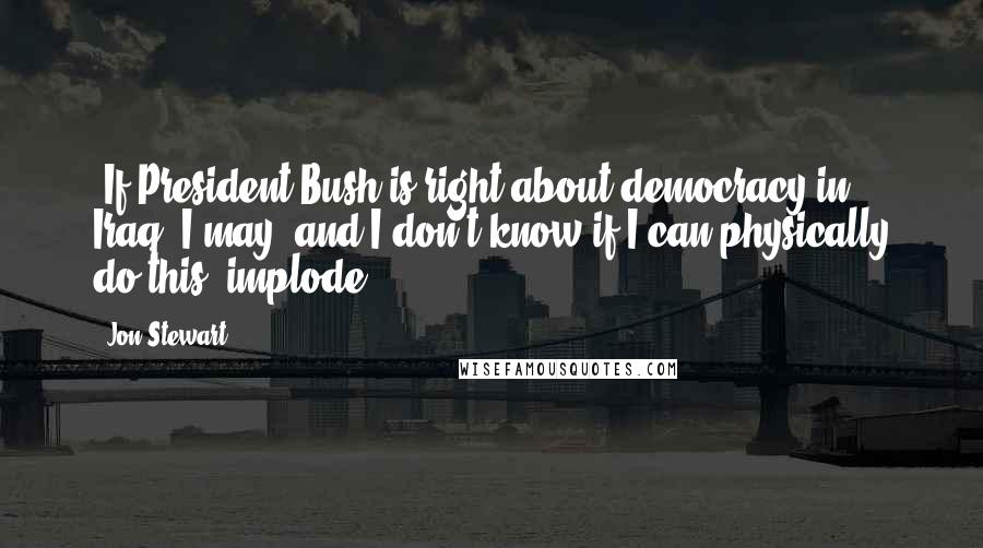 Jon Stewart Quotes: [If President Bush is right about democracy in Iraq] I may, and I don't know if I can physically do this, implode.