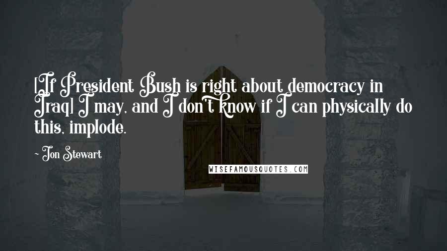 Jon Stewart Quotes: [If President Bush is right about democracy in Iraq] I may, and I don't know if I can physically do this, implode.