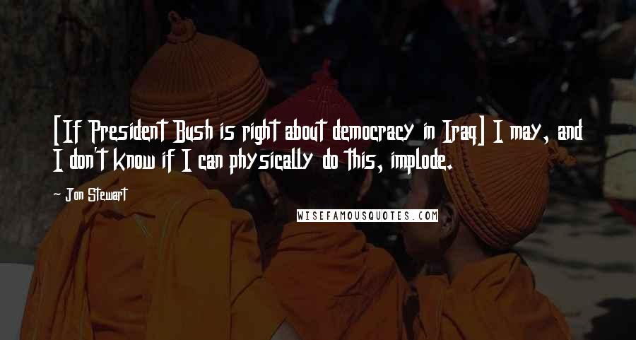 Jon Stewart Quotes: [If President Bush is right about democracy in Iraq] I may, and I don't know if I can physically do this, implode.