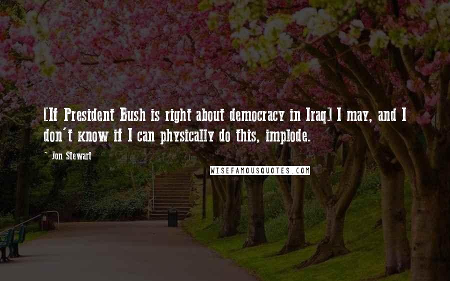 Jon Stewart Quotes: [If President Bush is right about democracy in Iraq] I may, and I don't know if I can physically do this, implode.