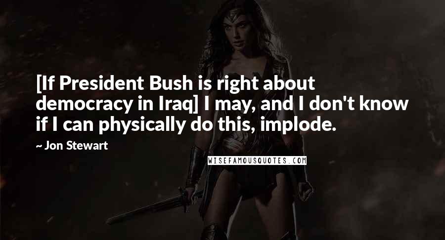 Jon Stewart Quotes: [If President Bush is right about democracy in Iraq] I may, and I don't know if I can physically do this, implode.