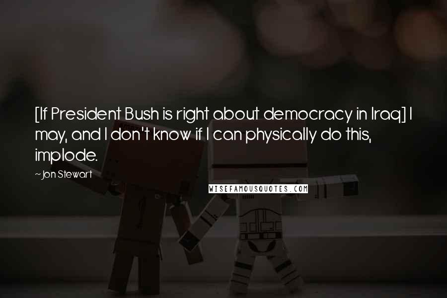 Jon Stewart Quotes: [If President Bush is right about democracy in Iraq] I may, and I don't know if I can physically do this, implode.