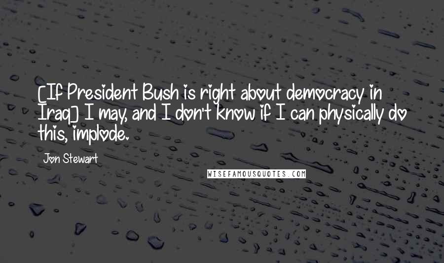 Jon Stewart Quotes: [If President Bush is right about democracy in Iraq] I may, and I don't know if I can physically do this, implode.