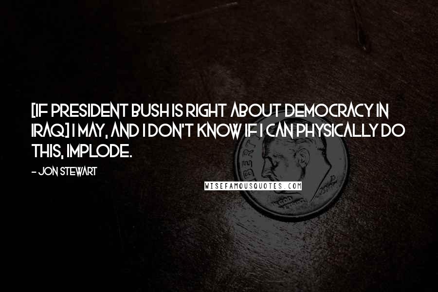 Jon Stewart Quotes: [If President Bush is right about democracy in Iraq] I may, and I don't know if I can physically do this, implode.