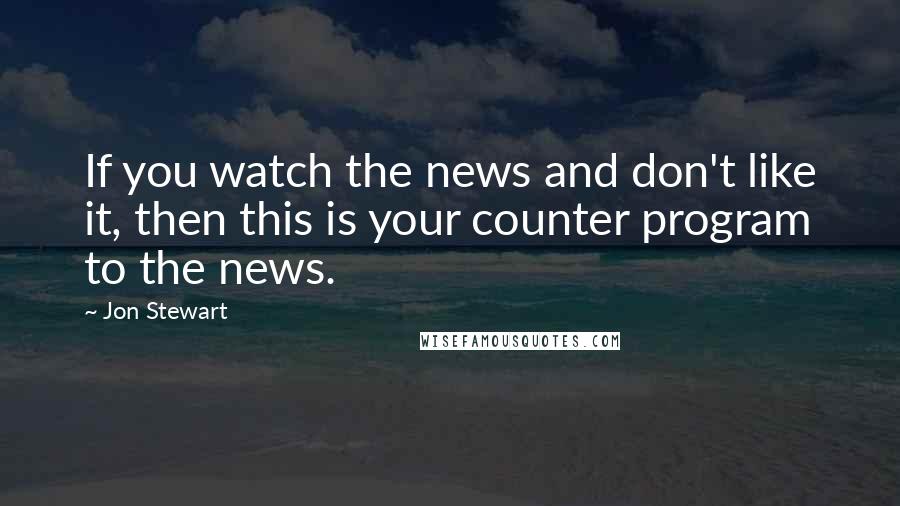 Jon Stewart Quotes: If you watch the news and don't like it, then this is your counter program to the news.