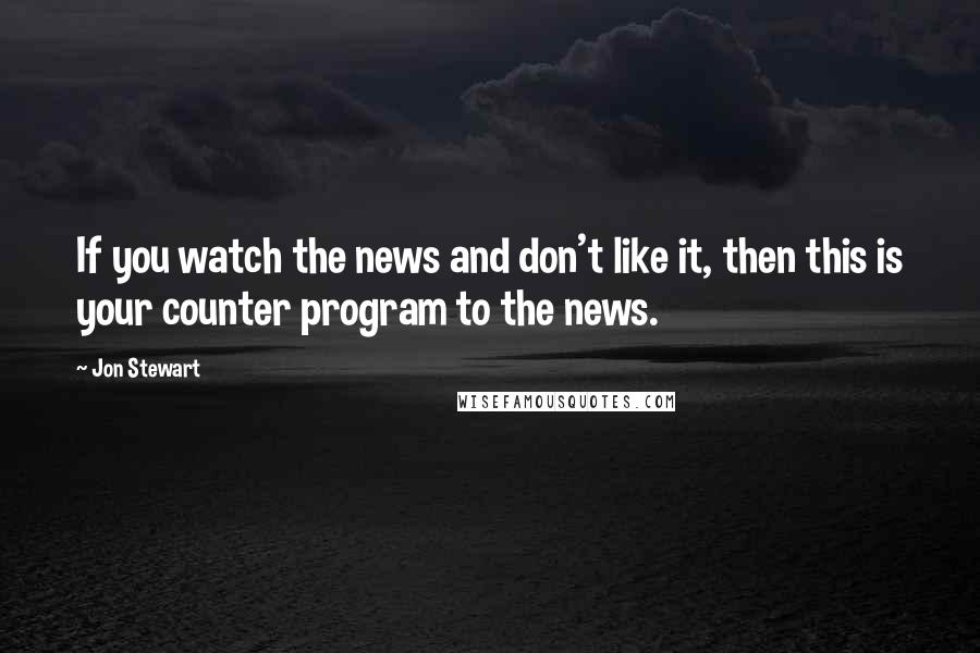 Jon Stewart Quotes: If you watch the news and don't like it, then this is your counter program to the news.