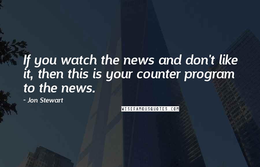 Jon Stewart Quotes: If you watch the news and don't like it, then this is your counter program to the news.