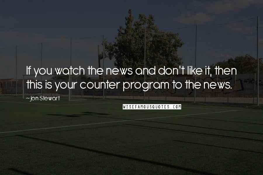 Jon Stewart Quotes: If you watch the news and don't like it, then this is your counter program to the news.