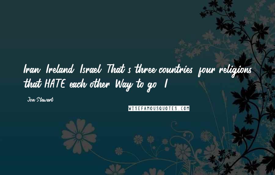 Jon Stewart Quotes: Iran, Ireland, Israel. That's three countries, four religions that HATE each other. Way to go, 'I'.