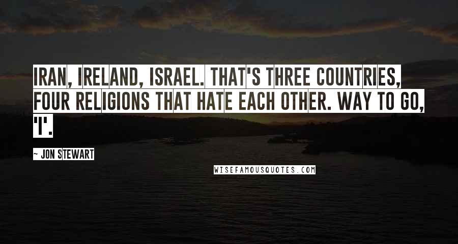 Jon Stewart Quotes: Iran, Ireland, Israel. That's three countries, four religions that HATE each other. Way to go, 'I'.