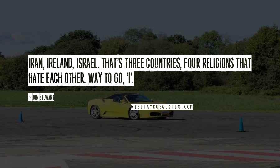 Jon Stewart Quotes: Iran, Ireland, Israel. That's three countries, four religions that HATE each other. Way to go, 'I'.