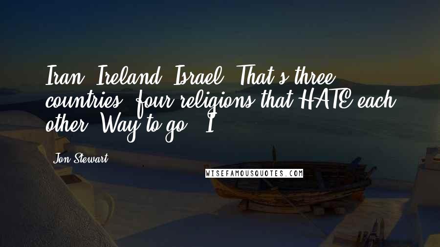 Jon Stewart Quotes: Iran, Ireland, Israel. That's three countries, four religions that HATE each other. Way to go, 'I'.