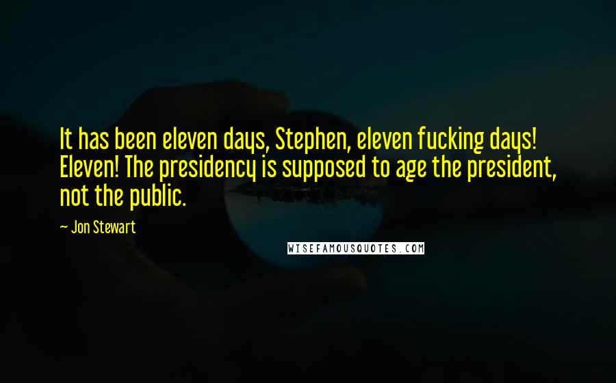 Jon Stewart Quotes: It has been eleven days, Stephen, eleven fucking days! Eleven! The presidency is supposed to age the president, not the public.