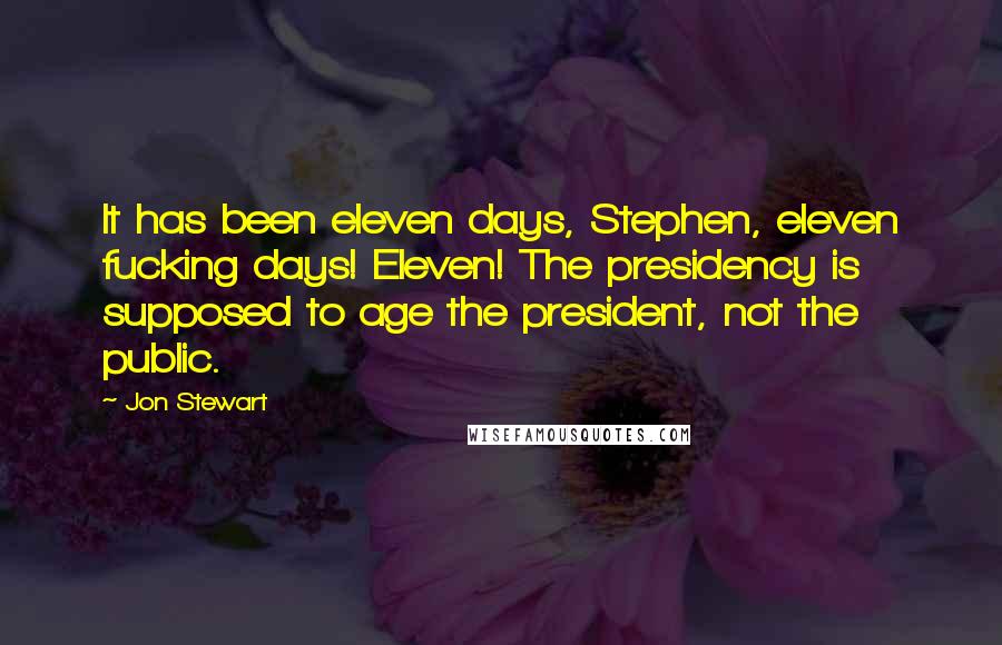 Jon Stewart Quotes: It has been eleven days, Stephen, eleven fucking days! Eleven! The presidency is supposed to age the president, not the public.