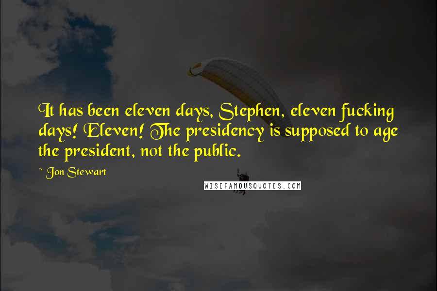 Jon Stewart Quotes: It has been eleven days, Stephen, eleven fucking days! Eleven! The presidency is supposed to age the president, not the public.