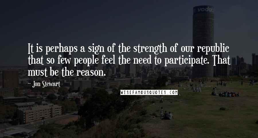 Jon Stewart Quotes: It is perhaps a sign of the strength of our republic that so few people feel the need to participate. That must be the reason.