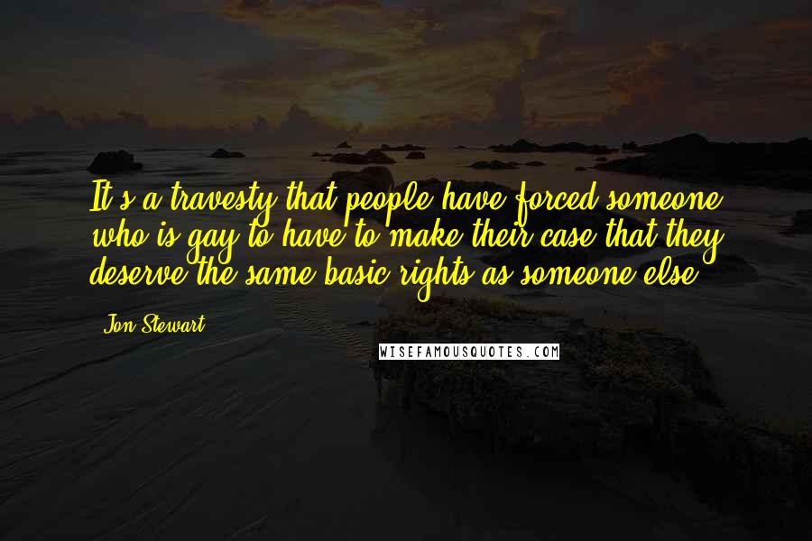 Jon Stewart Quotes: It's a travesty that people have forced someone who is gay to have to make their case that they deserve the same basic rights as someone else.