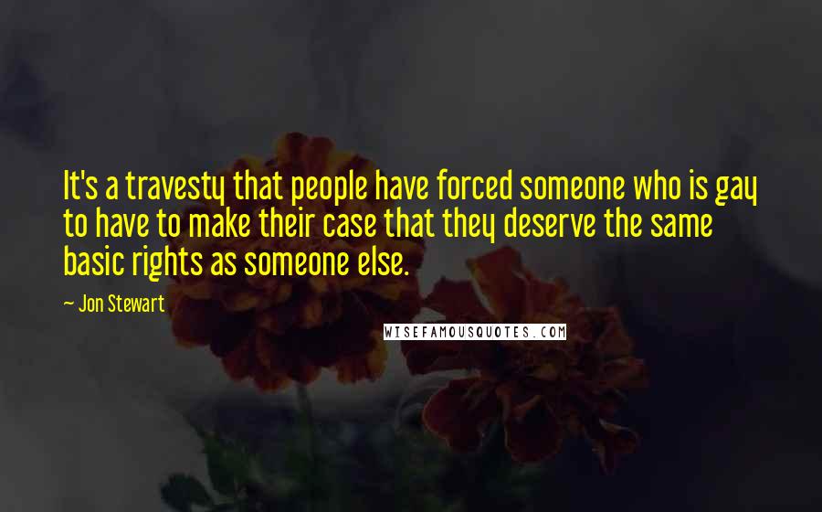 Jon Stewart Quotes: It's a travesty that people have forced someone who is gay to have to make their case that they deserve the same basic rights as someone else.