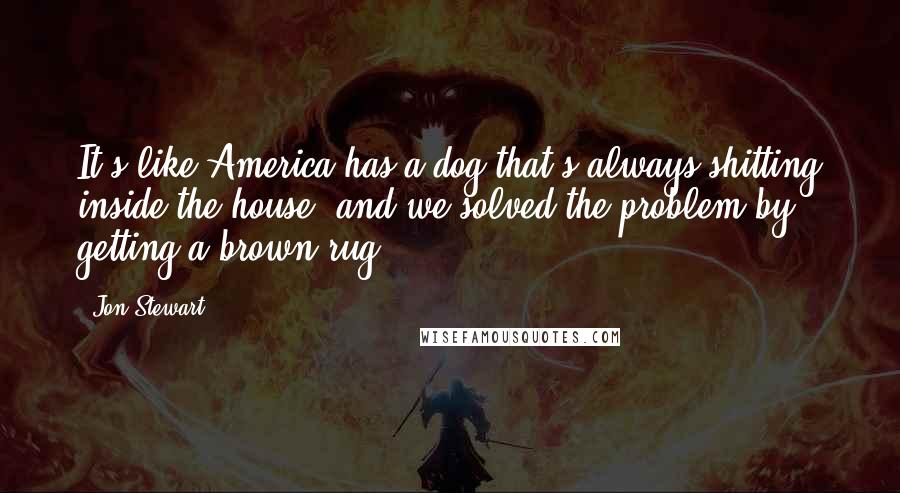 Jon Stewart Quotes: It's like America has a dog that's always shitting inside the house, and we solved the problem by getting a brown rug.