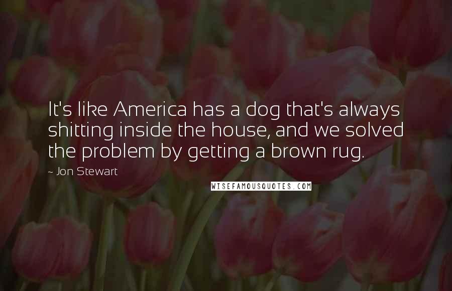 Jon Stewart Quotes: It's like America has a dog that's always shitting inside the house, and we solved the problem by getting a brown rug.