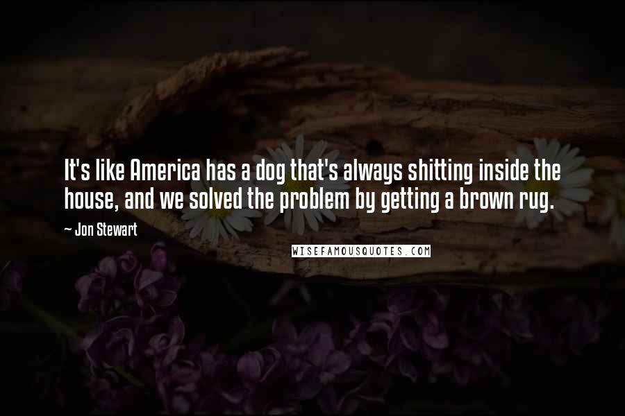 Jon Stewart Quotes: It's like America has a dog that's always shitting inside the house, and we solved the problem by getting a brown rug.