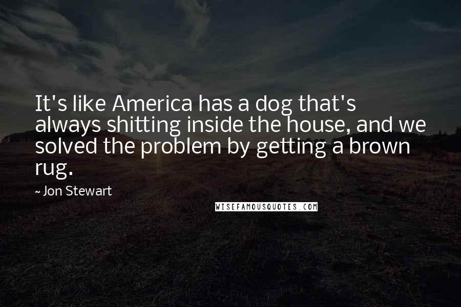 Jon Stewart Quotes: It's like America has a dog that's always shitting inside the house, and we solved the problem by getting a brown rug.