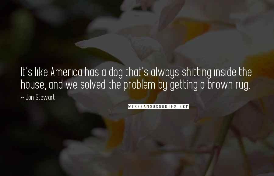 Jon Stewart Quotes: It's like America has a dog that's always shitting inside the house, and we solved the problem by getting a brown rug.