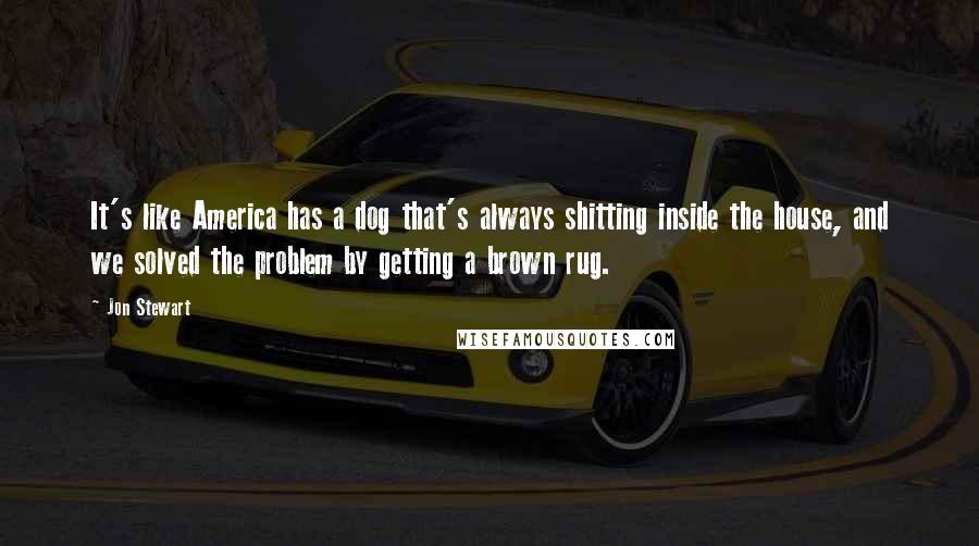 Jon Stewart Quotes: It's like America has a dog that's always shitting inside the house, and we solved the problem by getting a brown rug.