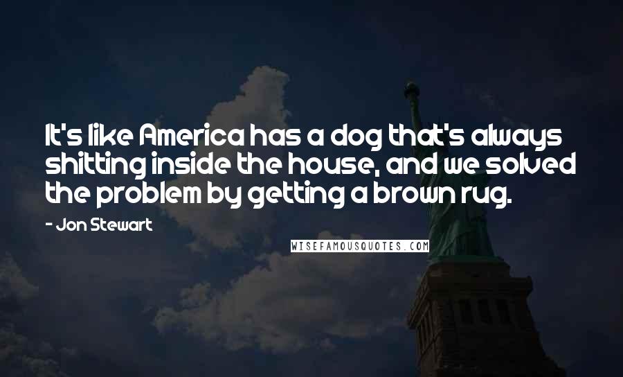 Jon Stewart Quotes: It's like America has a dog that's always shitting inside the house, and we solved the problem by getting a brown rug.