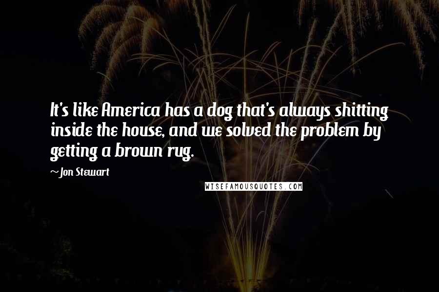 Jon Stewart Quotes: It's like America has a dog that's always shitting inside the house, and we solved the problem by getting a brown rug.