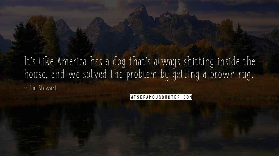 Jon Stewart Quotes: It's like America has a dog that's always shitting inside the house, and we solved the problem by getting a brown rug.