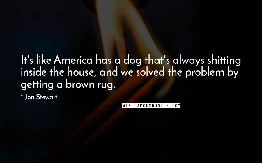 Jon Stewart Quotes: It's like America has a dog that's always shitting inside the house, and we solved the problem by getting a brown rug.