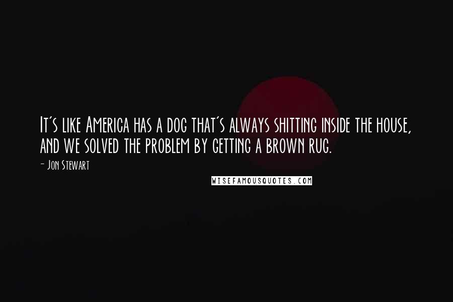 Jon Stewart Quotes: It's like America has a dog that's always shitting inside the house, and we solved the problem by getting a brown rug.