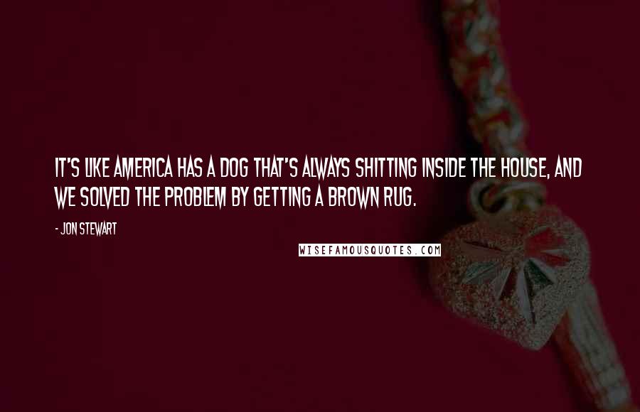 Jon Stewart Quotes: It's like America has a dog that's always shitting inside the house, and we solved the problem by getting a brown rug.