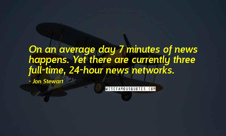 Jon Stewart Quotes: On an average day 7 minutes of news happens. Yet there are currently three full-time, 24-hour news networks.