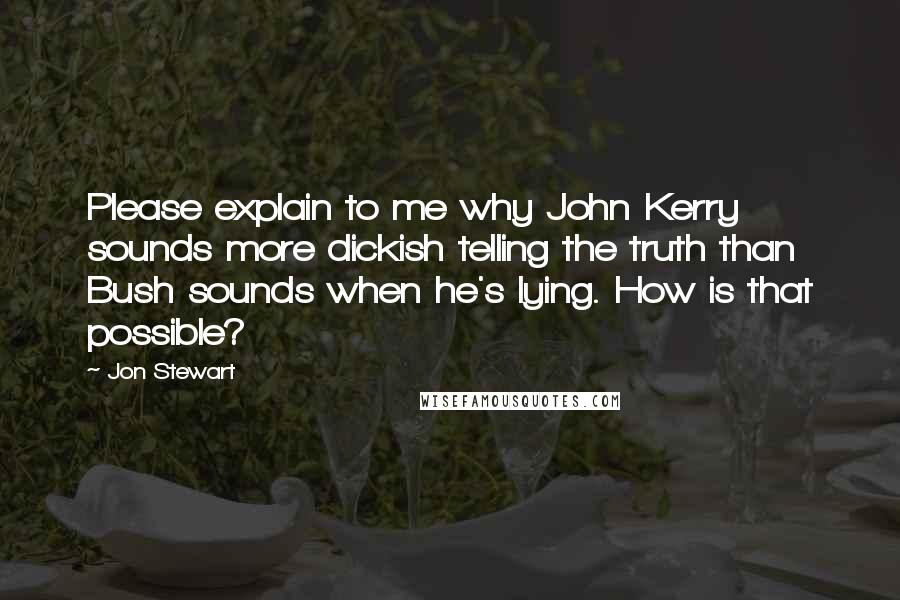 Jon Stewart Quotes: Please explain to me why John Kerry sounds more dickish telling the truth than Bush sounds when he's lying. How is that possible?