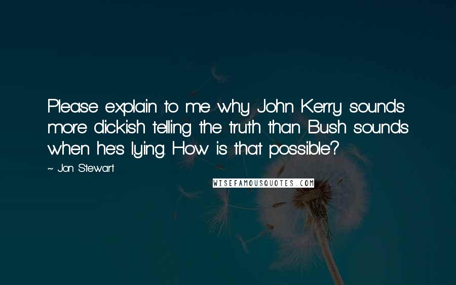 Jon Stewart Quotes: Please explain to me why John Kerry sounds more dickish telling the truth than Bush sounds when he's lying. How is that possible?