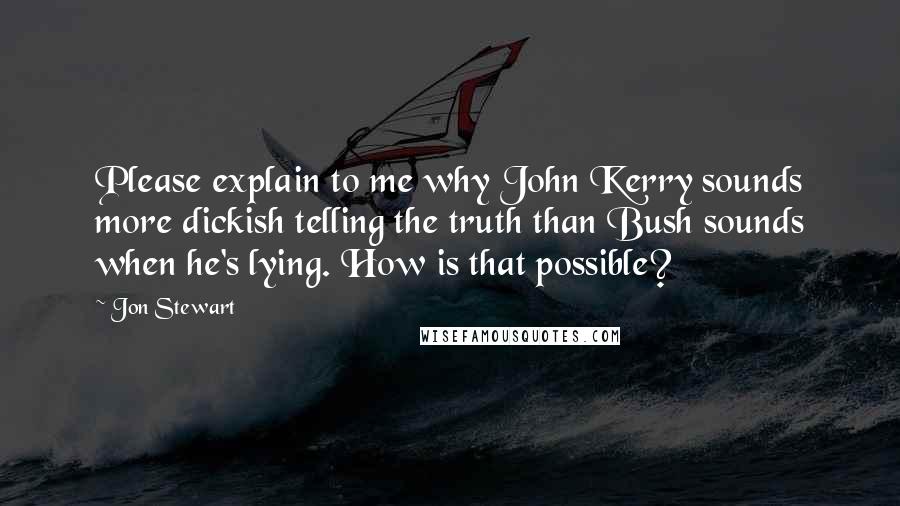 Jon Stewart Quotes: Please explain to me why John Kerry sounds more dickish telling the truth than Bush sounds when he's lying. How is that possible?