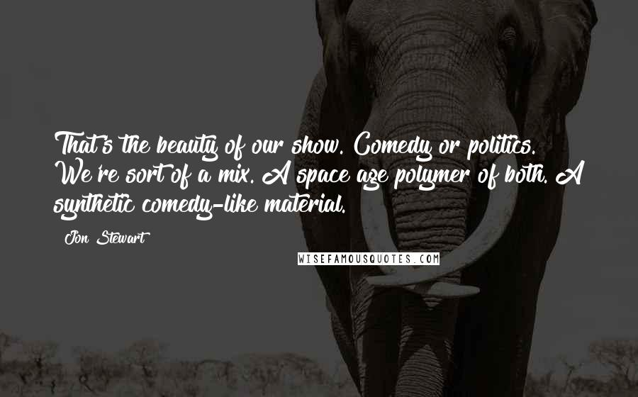 Jon Stewart Quotes: That's the beauty of our show. Comedy or politics. We're sort of a mix. A space age polymer of both. A synthetic comedy-like material.