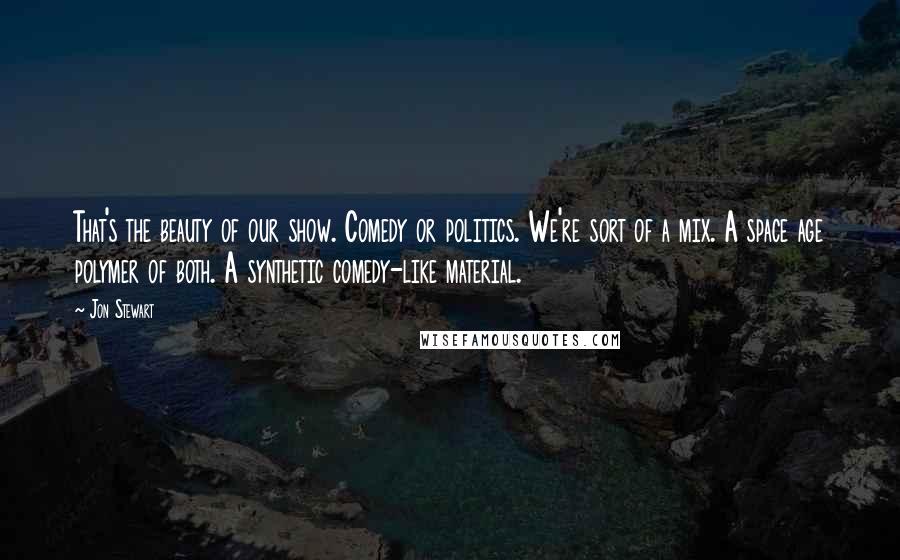 Jon Stewart Quotes: That's the beauty of our show. Comedy or politics. We're sort of a mix. A space age polymer of both. A synthetic comedy-like material.