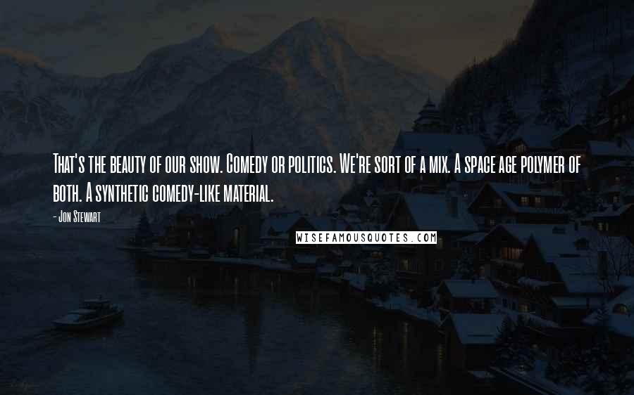 Jon Stewart Quotes: That's the beauty of our show. Comedy or politics. We're sort of a mix. A space age polymer of both. A synthetic comedy-like material.