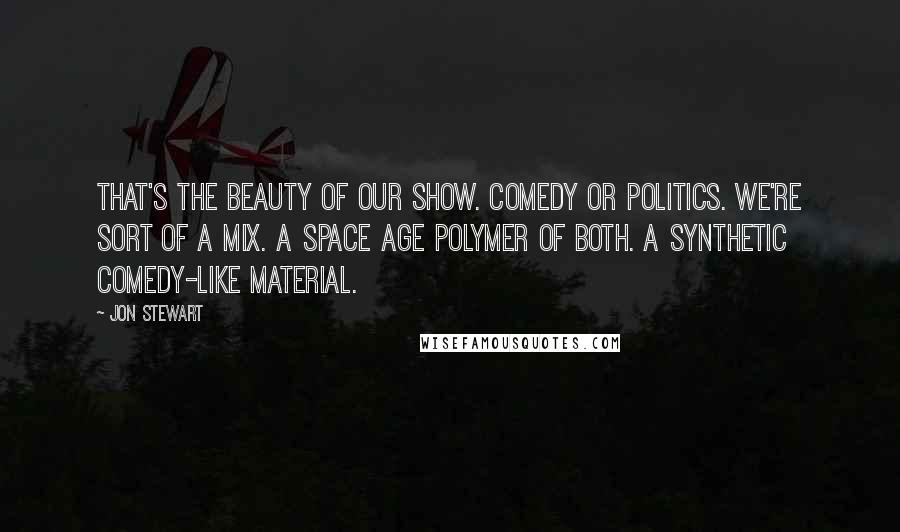 Jon Stewart Quotes: That's the beauty of our show. Comedy or politics. We're sort of a mix. A space age polymer of both. A synthetic comedy-like material.
