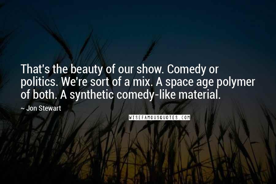 Jon Stewart Quotes: That's the beauty of our show. Comedy or politics. We're sort of a mix. A space age polymer of both. A synthetic comedy-like material.